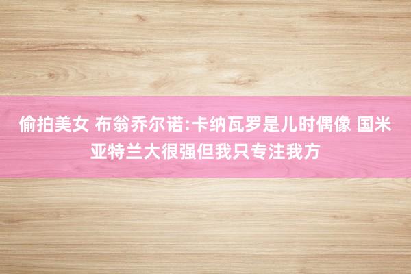 偷拍美女 布翁乔尔诺:卡纳瓦罗是儿时偶像 国米亚特兰大很强但我只专注我方
