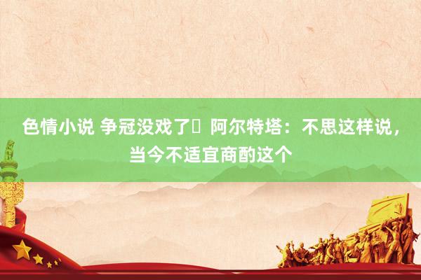 色情小说 争冠没戏了❓阿尔特塔：不思这样说，当今不适宜商酌这个