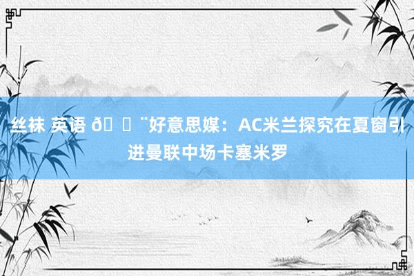 丝袜 英语 🚨好意思媒：AC米兰探究在夏窗引进曼联中场卡塞米罗