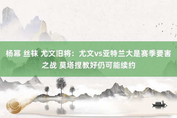 杨幂 丝袜 尤文旧将：尤文vs亚特兰大是赛季要害之战 莫塔捏教好仍可能续约