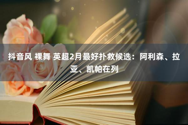抖音风 裸舞 英超2月最好扑救候选：阿利森、拉亚、凯帕在列