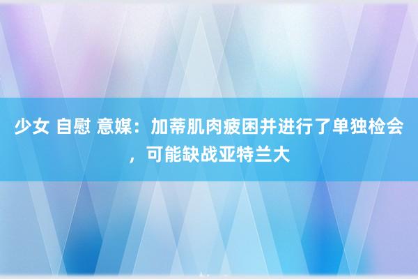 少女 自慰 意媒：加蒂肌肉疲困并进行了单独检会，可能缺战亚特兰大