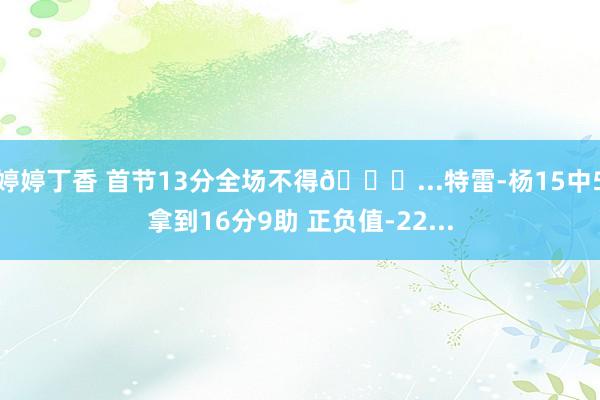 婷婷丁香 首节13分全场不得😑...特雷-杨15中5拿到16分9助 正负值-22...