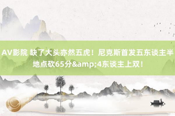 AV影院 缺了大头亦然五虎！尼克斯首发五东谈主半地点砍65分&4东谈主上双！