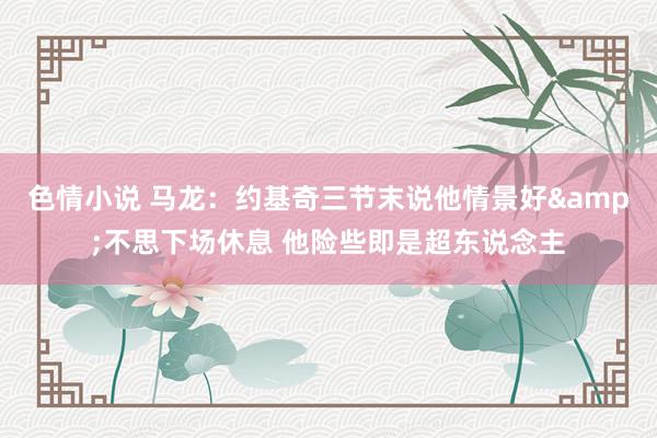 色情小说 马龙：约基奇三节末说他情景好&不思下场休息 他险些即是超东说念主