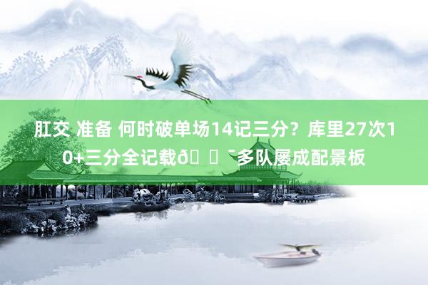 肛交 准备 何时破单场14记三分？库里27次10+三分全记载😯多队屡成配景板