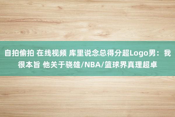 自拍偷拍 在线视频 库里说念总得分超Logo男：我很本旨 他关于骁雄/NBA/篮球界真理超卓