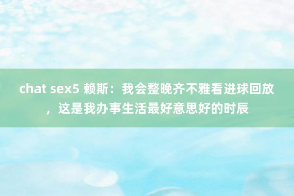 chat sex5 赖斯：我会整晚齐不雅看进球回放，这是我办事生活最好意思好的时辰