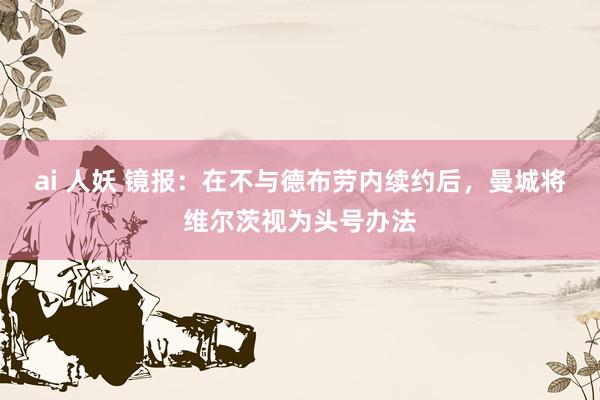 ai 人妖 镜报：在不与德布劳内续约后，曼城将维尔茨视为头号办法