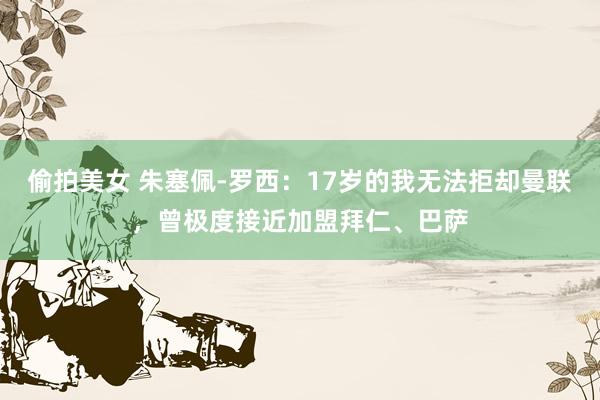 偷拍美女 朱塞佩-罗西：17岁的我无法拒却曼联，曾极度接近加盟拜仁、巴萨