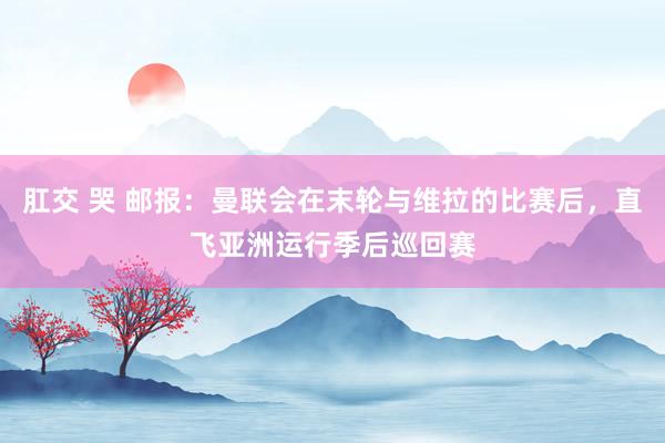 肛交 哭 邮报：曼联会在末轮与维拉的比赛后，直飞亚洲运行季后巡回赛