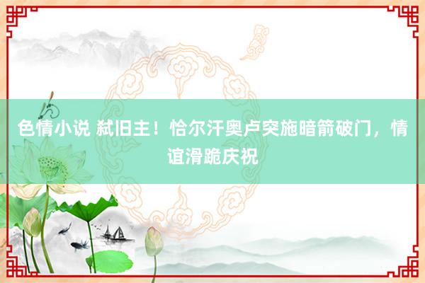 色情小说 弑旧主！恰尔汗奥卢突施暗箭破门，情谊滑跪庆祝
