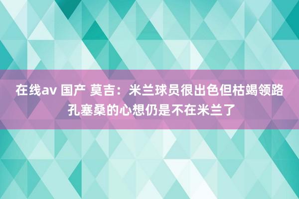 在线av 国产 莫吉：米兰球员很出色但枯竭领路 孔塞桑的心想仍是不在米兰了