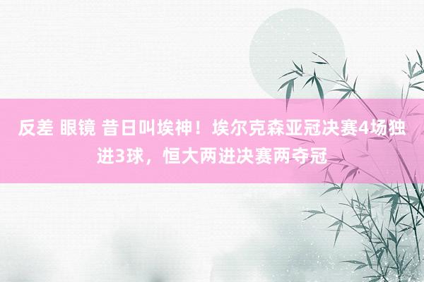 反差 眼镜 昔日叫埃神！埃尔克森亚冠决赛4场独进3球，恒大两进决赛两夺冠