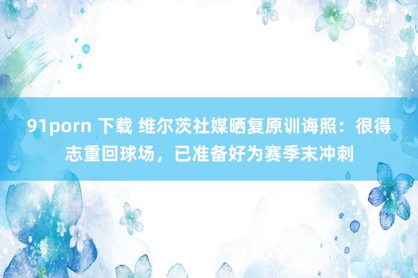 91porn 下载 维尔茨社媒晒复原训诲照：很得志重回球场，已准备好为赛季末冲刺